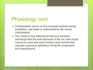 Physiology cont
 Condensation occurs on the mucosal surfaces during
exhalation, and water is reabsorbed by the mucus
(rehydration).
 The mouth is less effective at heat and moisture
exchange than the nose because of the low ratio of gas
volume to moist and warm surface area and the less
vascular squamous epithelium lining the oropharynx
and hypopharynx.
 