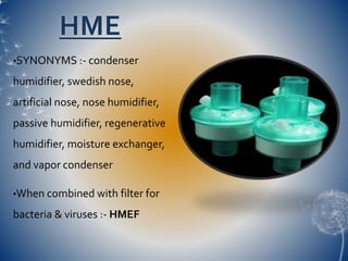 HME
•SYNONYMS :- condenser
humidifier, swedish nose,
artificial nose, nose humidifier,
passive humidifier, regenerative
humidifier, moisture exchanger,
and vapor condenser
•When combined with filter for
bacteria & viruses :- HMEF
 