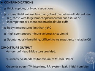  CONTAINDICATIONS
 thick, copious, or bloody secretions
 expired tidal volume less than 70% of the delivered tidal volume
(eg, those with large bronchopleurocutaneous fistulas or
incompetent or absent endotracheal tube cuffs)
 body temperatures less than 32°C
 high spontaneous minute volumes (> 10L/min)
 Spontaneously breathing, difficult to wean patients – relative C/I
MOISTURE OUTPUT
•Amount of Heat & Moisture provided.
•Currently no standards for minimum MO for HME’s
•Depends upon –TV, insp time, RR, system leak, initial humidity.
 