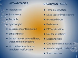 ADVANTAGES DISADVANTAGES
 Temp preservation
 Dead space rebreathing
 IncreasedWOB
 Resistance
 ETT obstruction
 Not for all patients
 Disconnection
 CO2 absorbent dessication
 Avoid using with nebulizers
 Short term use
 Inexpensive
 Easy to use
 Portable,
 light weight
 Less risk of contamination
 Efficient filter
 Do not require external heat,
water, temp monitoring
 No condensate- thus no
ventilator malfunction
 