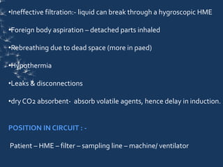 •Ineffective filtration:- liquid can break through a hygroscopic HME
•Foreign body aspiration – detached parts inhaled
•Rebreathing due to dead space (more in paed)
•Hypothermia
•Leaks & disconnections
•dry CO2 absorbent- absorb volatile agents, hence delay in induction.
POSITION IN CIRCUIT : -
Patient – HME – filter – sampling line – machine/ ventilator
 