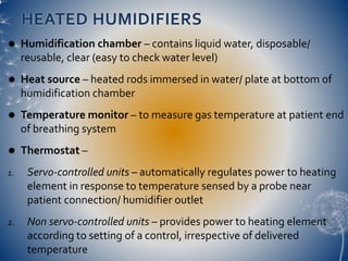 HEATED HUMIDIFIERS
 Humidification chamber – contains liquid water, disposable/
reusable, clear (easy to check water level)
 Heat source – heated rods immersed in water/ plate at bottom of
humidification chamber
 Temperature monitor – to measure gas temperature at patient end
of breathing system
 Thermostat –
1. Servo-controlled units – automatically regulates power to heating
element in response to temperature sensed by a probe near
patient connection/ humidifier outlet
2. Non servo-controlled units – provides power to heating element
according to setting of a control, irrespective of delivered
temperature
 