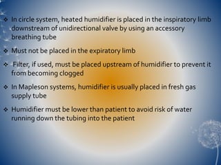  In circle system, heated humidifier is placed in the inspiratory limb
downstream of unidirectional valve by using an accessory
breathing tube
 Must not be placed in the expiratory limb
 Filter, if used, must be placed upstream of humidifier to prevent it
from becoming clogged
 In Mapleson systems, humidifier is usually placed in fresh gas
supply tube
 Humidifier must be lower than patient to avoid risk of water
running down the tubing into the patient
 