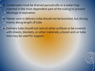  Condensate must be drained periodically or a water trap
inserted in the most dependent part of the tubing to prevent
blockage or aspiration
 Heater wire in delivery tube should not be bunched, but strung
evenly along length of tube
 Delivery tube should not rest on other surfaces or be covered
with sheets, blankets, or other materials; a boom arm or tube
tree may be used for support
 