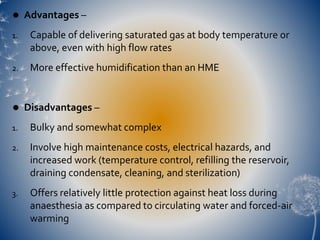  Advantages –
1. Capable of delivering saturated gas at body temperature or
above, even with high flow rates
2. More effective humidification than an HME
 Disadvantages –
1. Bulky and somewhat complex
2. Involve high maintenance costs, electrical hazards, and
increased work (temperature control, refilling the reservoir,
draining condensate, cleaning, and sterilization)
3. Offers relatively little protection against heat loss during
anaesthesia as compared to circulating water and forced-air
warming
 