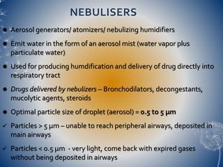 NEBULISERS
 Aerosol generators/ atomizers/ nebulizing humidifiers
 Emit water in the form of an aerosol mist (water vapor plus
particulate water)
 Used for producing humdification and delivery of drug directly into
respiratory tract
 Drugs delivered by nebulizers – Bronchodilators, decongestants,
mucolytic agents, steroids
 Optimal particle size of droplet (aerosol) = 0.5 to 5 µm
 Particles > 5 µm – unable to reach peripheral airways, deposited in
main airways
 Particles < 0.5 µm - very light, come back with expired gases
without being deposited in airways
 