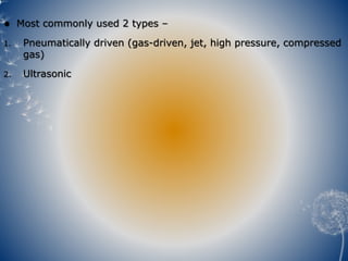  Most commonly used 2 types –
1. Pneumatically driven (gas-driven, jet, high pressure, compressed
gas)
2. Ultrasonic
 