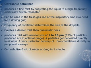  Ultrasonic nebulizer
 produces a fine mist by subjecting the liquid to a high-frequency,
electrically driven resonator
 Can be used in the fresh gas line or the inspiratory limb (No need
for a driving gas)
 Frequency of oscillation determines the size of the droplets
 Creates a denser mist than pneumatic ones
 produces mist with aerosol size of 1 to 10 µm (95% of particles
produced are in optimal range)  particles get deposited directly
in airways  very useful for delivery of bronchodilators directly in
peripheral airways
 Can nebulize 6 mL of water or drug in 1 minute
 