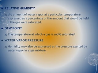 RELATIVE HUMIDITY
 the amount of water vapor at a particular temperature
expressed as a percentage of the amount that would be held
if the gas were saturated.
 DEW POINT
 The temperature at which a gas is 100% saturated
 WATER VAPOR PRESSURE
 Humidity may also be expressed as the pressure exerted by
water vapor in a gas mixture.
 