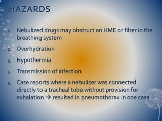 HAZARDS
1. Nebulized drugs may obstruct an HME or filter in the
breathing system
2. Overhydration
3. Hypothermia
4. Transmission of infection
5. Case reports where a nebulizer was connected
directly to a tracheal tube without provision for
exhalation  resulted in pneumothorax in one case
 