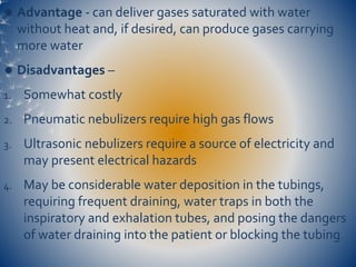  Advantage - can deliver gases saturated with water
without heat and, if desired, can produce gases carrying
more water
 Disadvantages –
1. Somewhat costly
2. Pneumatic nebulizers require high gas flows
3. Ultrasonic nebulizers require a source of electricity and
may present electrical hazards
4. May be considerable water deposition in the tubings,
requiring frequent draining, water traps in both the
inspiratory and exhalation tubes, and posing the dangers
of water draining into the patient or blocking the tubing
 