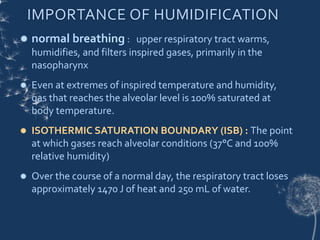  normal breathing : upper respiratory tract warms,
humidifies, and filters inspired gases, primarily in the
nasopharynx
 Even at extremes of inspired temperature and humidity,
gas that reaches the alveolar level is 100% saturated at
body temperature.
 ISOTHERMIC SATURATION BOUNDARY (ISB) : The point
at which gases reach alveolar conditions (37°C and 100%
relative humidity)
 Over the course of a normal day, the respiratory tract loses
approximately 1470 J of heat and 250 mL of water.
IMPORTANCE OF HUMIDIFICATION
 