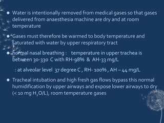  Water is intentionally removed from medical gases so that gases
delivered from anaesthesia machine are dry and at room
temperature
 Gases must therefore be warmed to body temperature and
saturated with water by upper respiratory tract
 normal nasal breathing : temperature in upper trachea is
between 30-33o C with RH-98% & AH-33 mg/L
: at alveolar level 37 degree C , RH- 100% , AH – 44 mg/L
 Tracheal intubation and high fresh gas flows bypass this normal
humidification by upper airways and expose lower airways to dry
(< 10 mg H2O/L), room temperature gases
 