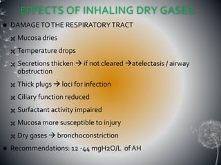 EFFECTS OF INHALING DRY GASES
 DAMAGETOTHE RESPIRATORYTRACT
 Mucosa dries
 Temperature drops
 Secretions thicken  if not cleared atelectasis / airway
obstruction
 Thick plugs  loci for infection
 Ciliary function reduced
 Surfactant activity impaired
 Mucosa more susceptible to injury
 Dry gases  bronchoconstriction
 Recommendations: 12 -44 mgH2O/L ofAH
 