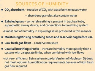 SOURCES OF HUMIDITY
 CO2 absorbent – reaction of CO2 with absorbent releases water
-- absorbent granules also contain water
 Exhaled gases – some rebreathing is present in tracheal tube,
supraglottic airway device, and connections to breathing system
-almost half of humidity in expired gases is preserved in this manner
 Moistening/Rinsing breathing tubes and reservoir bag before use
 Low fresh gas flows – conserve moisture
 Coaxial breathing circuits – increase humidity more quickly than a
system with 2 separate limbs, when combined with low flows
-not very efficient : Bain system (coaxialVersion of Mapleson D) does
not meet optimal humidification requirements because of high fresh
gas flow required
 