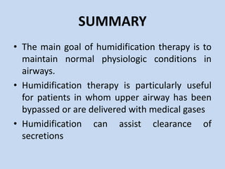 SUMMARY
• The main goal of humidification therapy is to
maintain normal physiologic conditions in
airways.
• Humidification therapy is particularly useful
for patients in whom upper airway has been
bypassed or are delivered with medical gases
• Humidification can assist clearance of
secretions
 