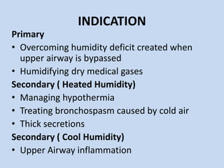 INDICATION
Primary
• Overcoming humidity deficit created when
upper airway is bypassed
• Humidifying dry medical gases
Secondary ( Heated Humidity)
• Managing hypothermia
• Treating bronchospasm caused by cold air
• Thick secretions
Secondary ( Cool Humidity)
• Upper Airway inflammation
 