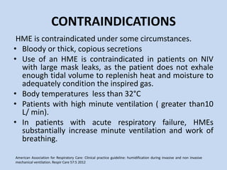 CONTRAINDICATIONS
HME is contraindicated under some circumstances.
• Bloody or thick, copious secretions
• Use of an HME is contraindicated in patients on NIV
with large mask leaks, as the patient does not exhale
enough tidal volume to replenish heat and moisture to
adequately condition the inspired gas.
• Body temperatures less than 32°C
• Patients with high minute ventilation ( greater than10
L/ min).
• In patients with acute respiratory failure, HMEs
substantially increase minute ventilation and work of
breathing.
American Association for Respiratory Care: Clinical practice guideline: humidification during invasive and non invasive
mechanical ventilation. Respir Care 57:5 2012
 