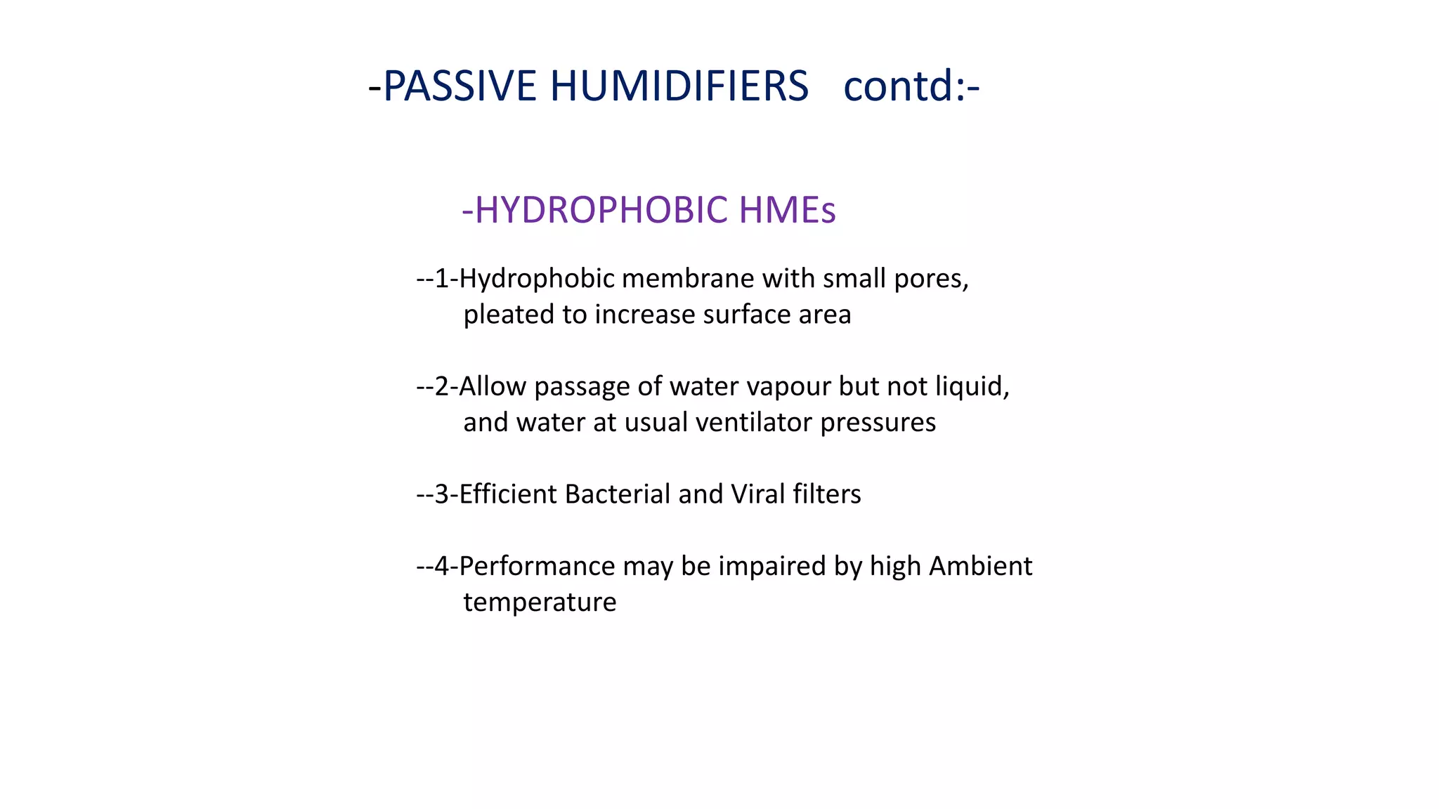 -PASSIVE HUMIDIFIERS contd:-
-HYDROPHOBIC HMEs
--1-Hydrophobic membrane with small pores,
pleated to increase surface area
--2-Allow passage of water vapour but not liquid,
and water at usual ventilator pressures
--3-Efficient Bacterial and Viral filters
--4-Performance may be impaired by high Ambient
temperature
 
