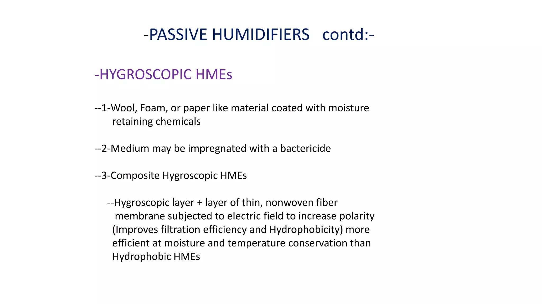 -PASSIVE HUMIDIFIERS contd:-
-HYGROSCOPIC HMEs
--1-Wool, Foam, or paper like material coated with moisture
retaining chemicals
--2-Medium may be impregnated with a bactericide
--3-Composite Hygroscopic HMEs
--Hygroscopic layer + layer of thin, nonwoven fiber
membrane subjected to electric field to increase polarity
(Improves filtration efficiency and Hydrophobicity) more
efficient at moisture and temperature conservation than
Hydrophobic HMEs
 