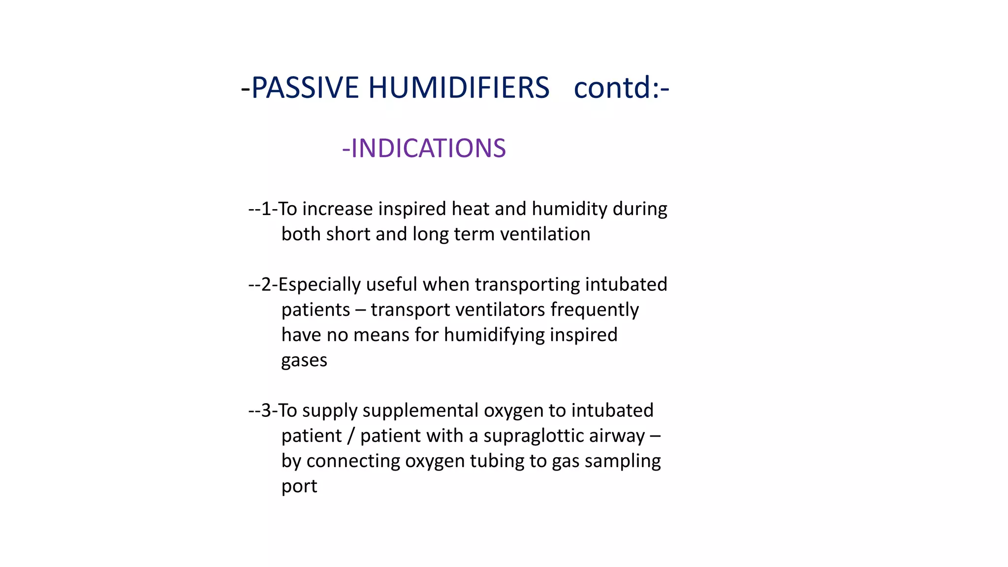 -PASSIVE HUMIDIFIERS contd:-
-INDICATIONS
--1-To increase inspired heat and humidity during
both short and long term ventilation
--2-Especially useful when transporting intubated
patients – transport ventilators frequently
have no means for humidifying inspired
gases
--3-To supply supplemental oxygen to intubated
patient / patient with a supraglottic airway –
by connecting oxygen tubing to gas sampling
port
 