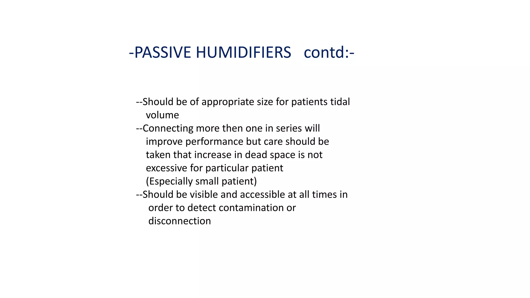 -PASSIVE HUMIDIFIERS contd:-
--Should be of appropriate size for patients tidal
volume
--Connecting more then one in series will
improve performance but care should be
taken that increase in dead space is not
excessive for particular patient
(Especially small patient)
--Should be visible and accessible at all times in
order to detect contamination or
disconnection
 