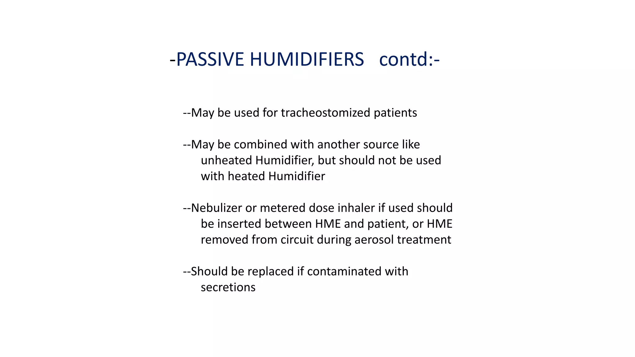 -PASSIVE HUMIDIFIERS contd:-
--May be used for tracheostomized patients
--May be combined with another source like
unheated Humidifier, but should not be used
with heated Humidifier
--Nebulizer or metered dose inhaler if used should
be inserted between HME and patient, or HME
removed from circuit during aerosol treatment
--Should be replaced if contaminated with
secretions
 