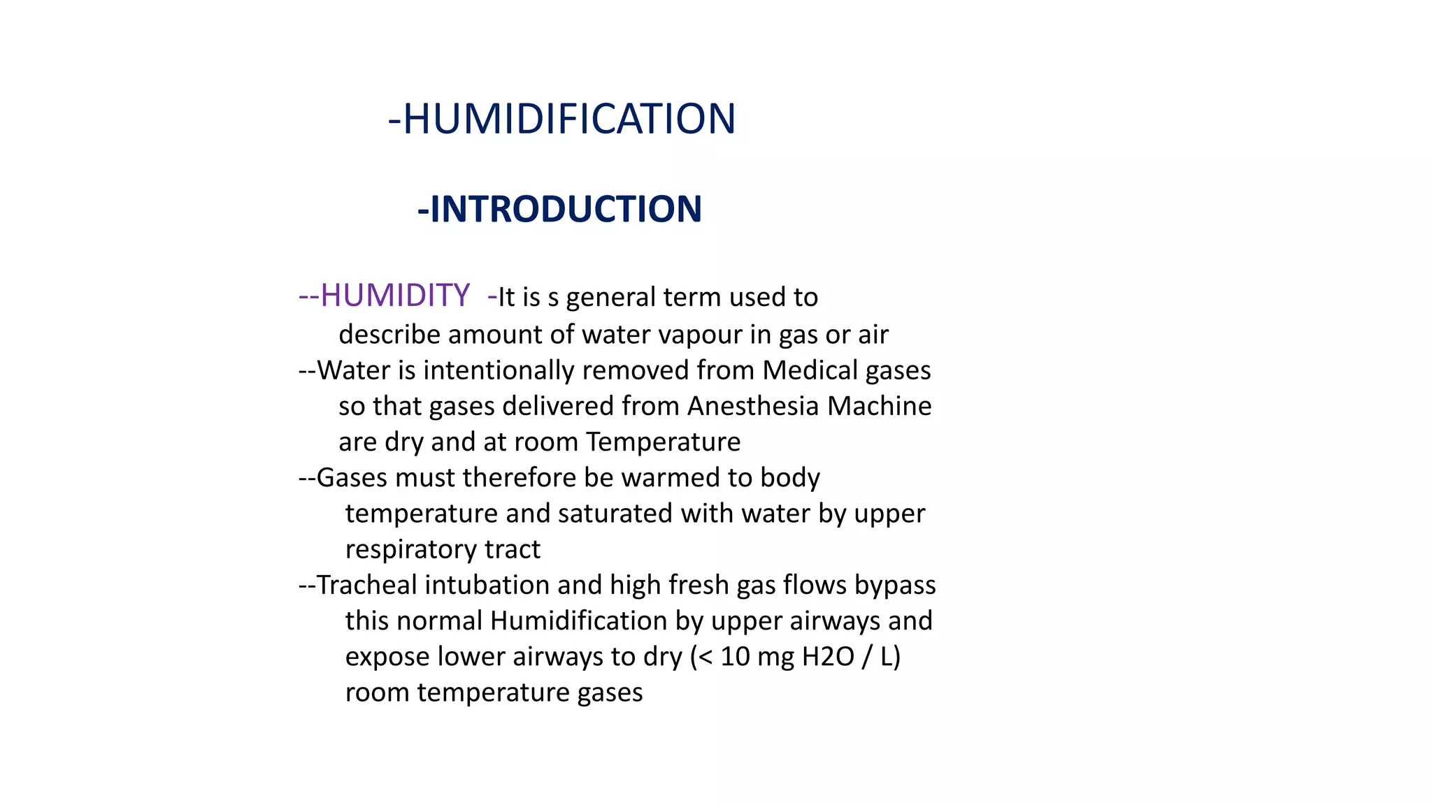 -HUMIDIFICATION
-INTRODUCTION
--HUMIDITY -It is s general term used to
describe amount of water vapour in gas or air
--Water is intentionally removed from Medical gases
so that gases delivered from Anesthesia Machine
are dry and at room Temperature
--Gases must therefore be warmed to body
temperature and saturated with water by upper
respiratory tract
--Tracheal intubation and high fresh gas flows bypass
this normal Humidification by upper airways and
expose lower airways to dry (< 10 mg H2O / L)
room temperature gases
 