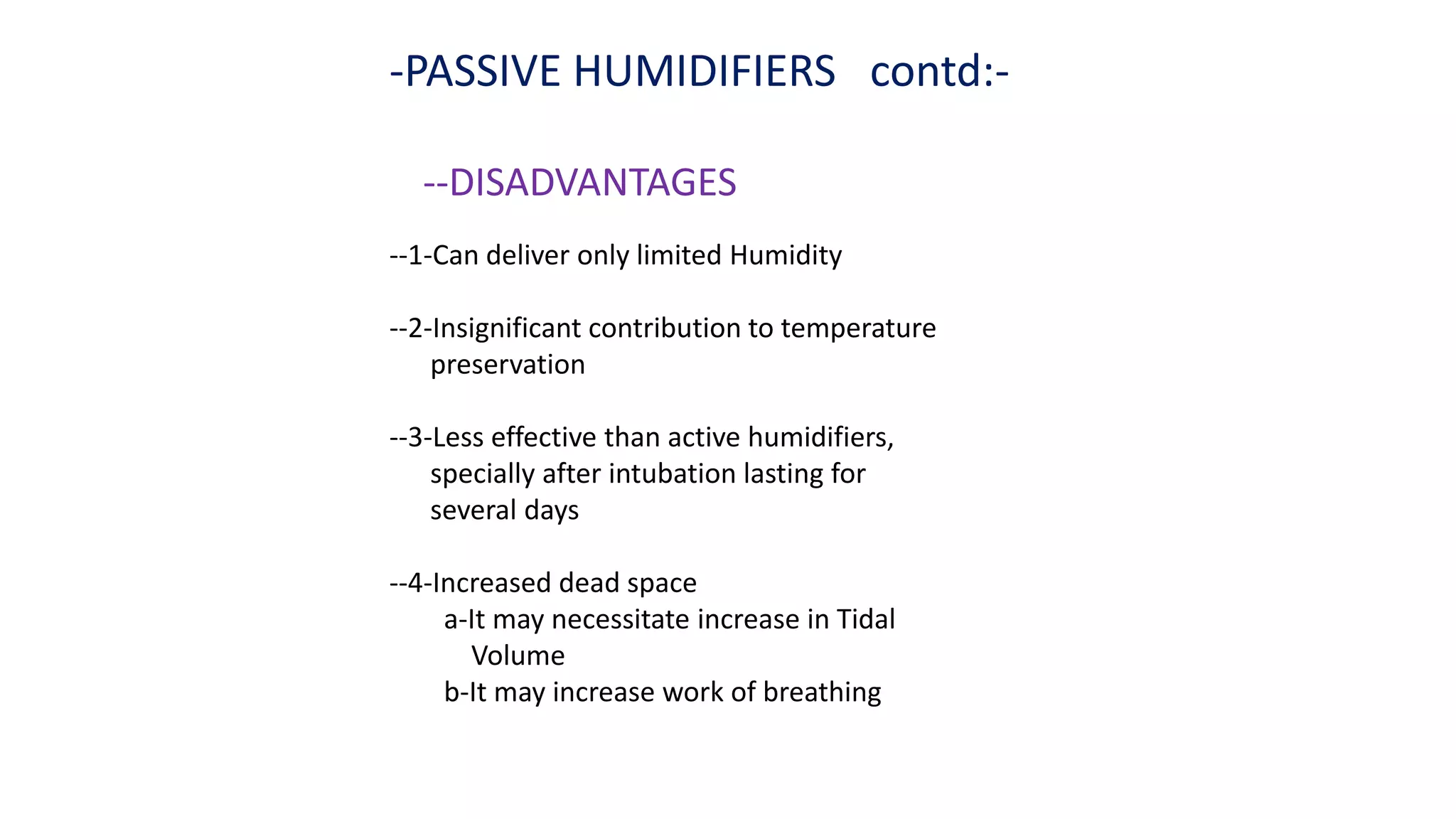 -PASSIVE HUMIDIFIERS contd:-
--DISADVANTAGES
--1-Can deliver only limited Humidity
--2-Insignificant contribution to temperature
preservation
--3-Less effective than active humidifiers,
specially after intubation lasting for
several days
--4-Increased dead space
a-It may necessitate increase in Tidal
Volume
b-It may increase work of breathing
 