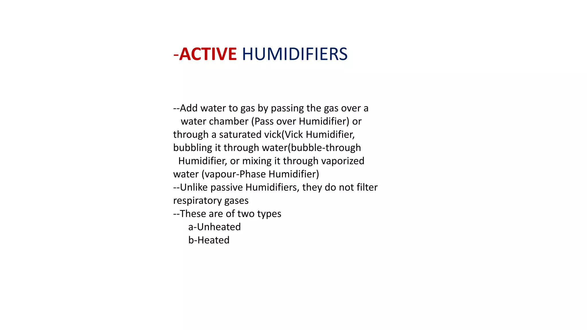 -ACTIVE HUMIDIFIERS
--Add water to gas by passing the gas over a
water chamber (Pass over Humidifier) or
through a saturated vick(Vick Humidifier,
bubbling it through water(bubble-through
Humidifier, or mixing it through vaporized
water (vapour-Phase Humidifier)
--Unlike passive Humidifiers, they do not filter
respiratory gases
--These are of two types
a-Unheated
b-Heated
 