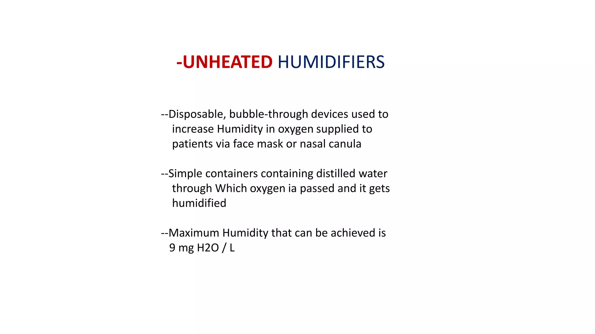-UNHEATED HUMIDIFIERS
--Disposable, bubble-through devices used to
increase Humidity in oxygen supplied to
patients via face mask or nasal canula
--Simple containers containing distilled water
through Which oxygen ia passed and it gets
humidified
--Maximum Humidity that can be achieved is
9 mg H2O / L
 