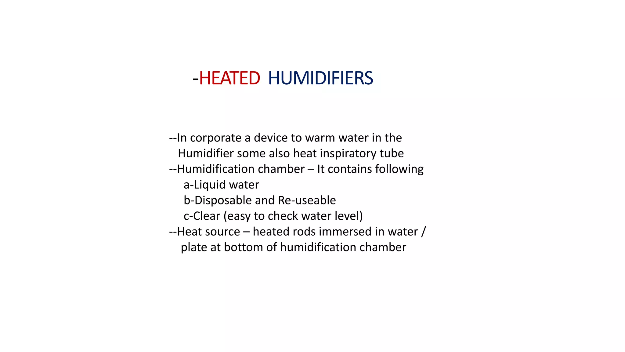 -HEATED HUMIDIFIERS
--In corporate a device to warm water in the
Humidifier some also heat inspiratory tube
--Humidification chamber – It contains following
a-Liquid water
b-Disposable and Re-useable
c-Clear (easy to check water level)
--Heat source – heated rods immersed in water /
plate at bottom of humidification chamber
 