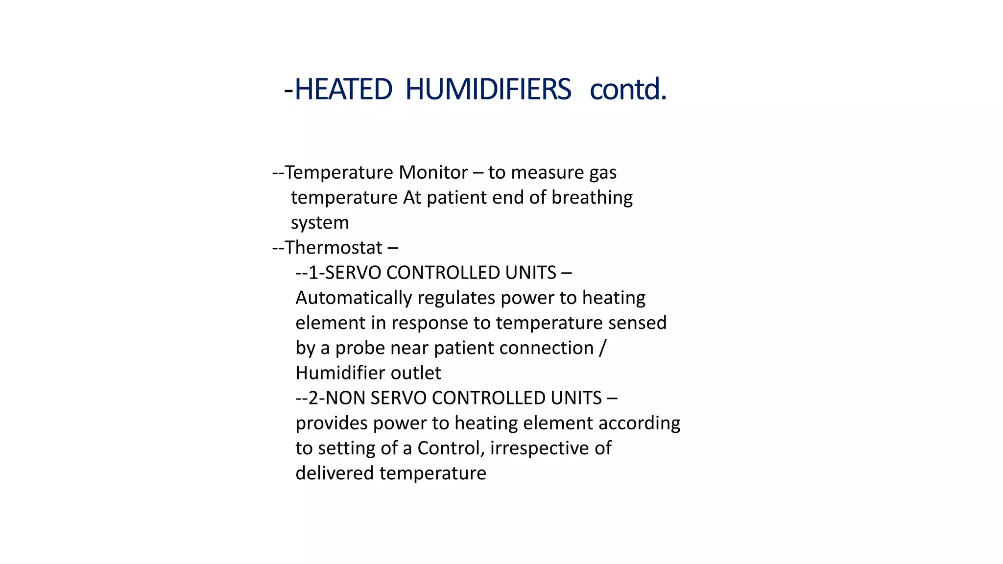 -HEATED HUMIDIFIERS contd.
--Temperature Monitor – to measure gas
temperature At patient end of breathing
system
--Thermostat –
--1-SERVO CONTROLLED UNITS –
Automatically regulates power to heating
element in response to temperature sensed
by a probe near patient connection /
Humidifier outlet
--2-NON SERVO CONTROLLED UNITS –
provides power to heating element according
to setting of a Control, irrespective of
delivered temperature
 