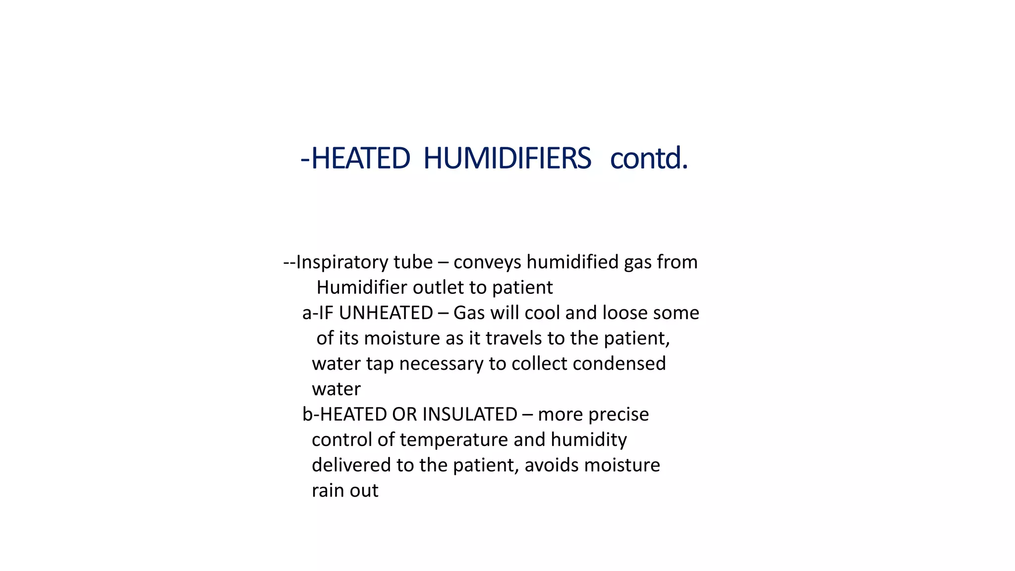 -HEATED HUMIDIFIERS contd.
--Inspiratory tube – conveys humidified gas from
Humidifier outlet to patient
a-IF UNHEATED – Gas will cool and loose some
of its moisture as it travels to the patient,
water tap necessary to collect condensed
water
b-HEATED OR INSULATED – more precise
control of temperature and humidity
delivered to the patient, avoids moisture
rain out
 