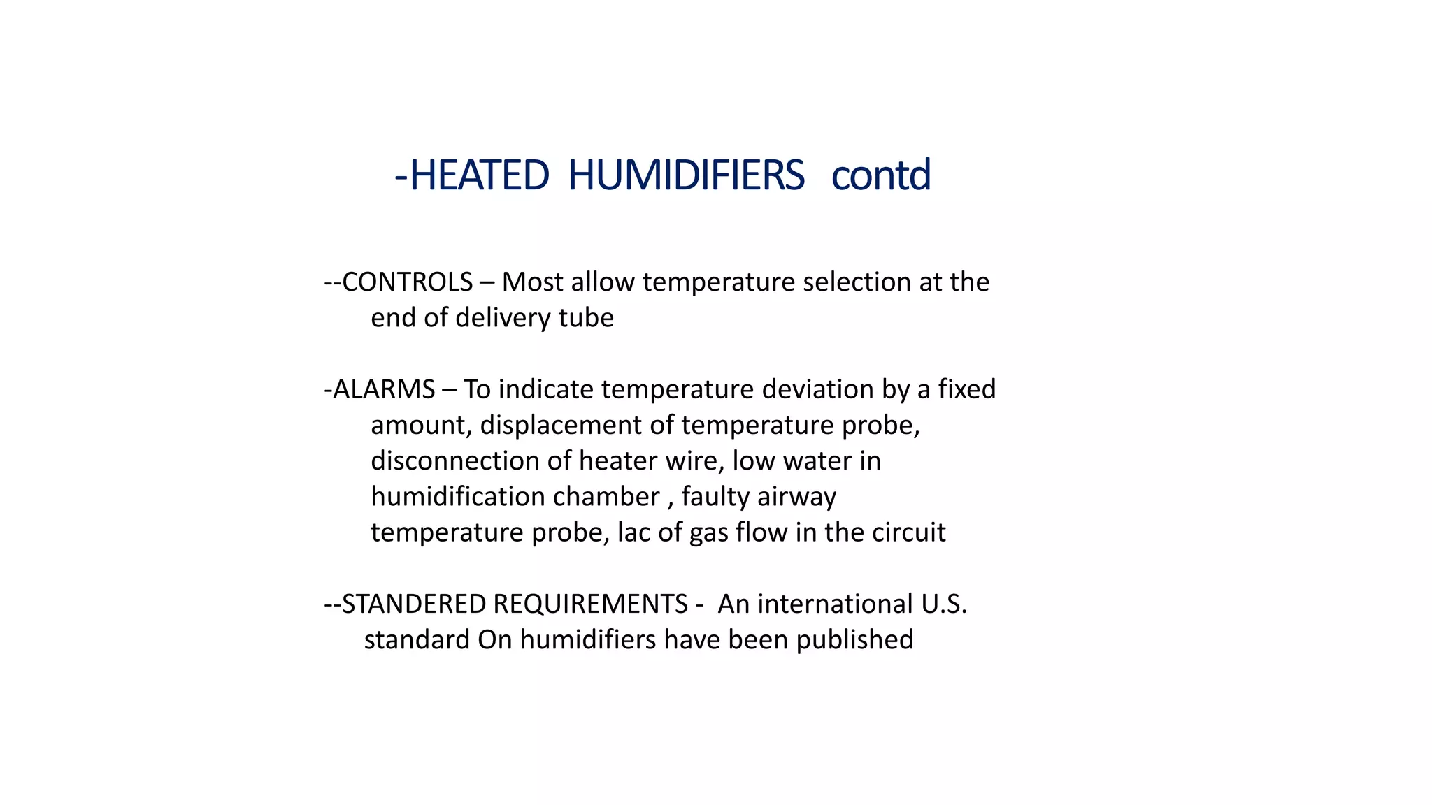 -HEATED HUMIDIFIERS contd
--CONTROLS – Most allow temperature selection at the
end of delivery tube
-ALARMS – To indicate temperature deviation by a fixed
amount, displacement of temperature probe,
disconnection of heater wire, low water in
humidification chamber , faulty airway
temperature probe, lac of gas flow in the circuit
--STANDERED REQUIREMENTS - An international U.S.
standard On humidifiers have been published
 