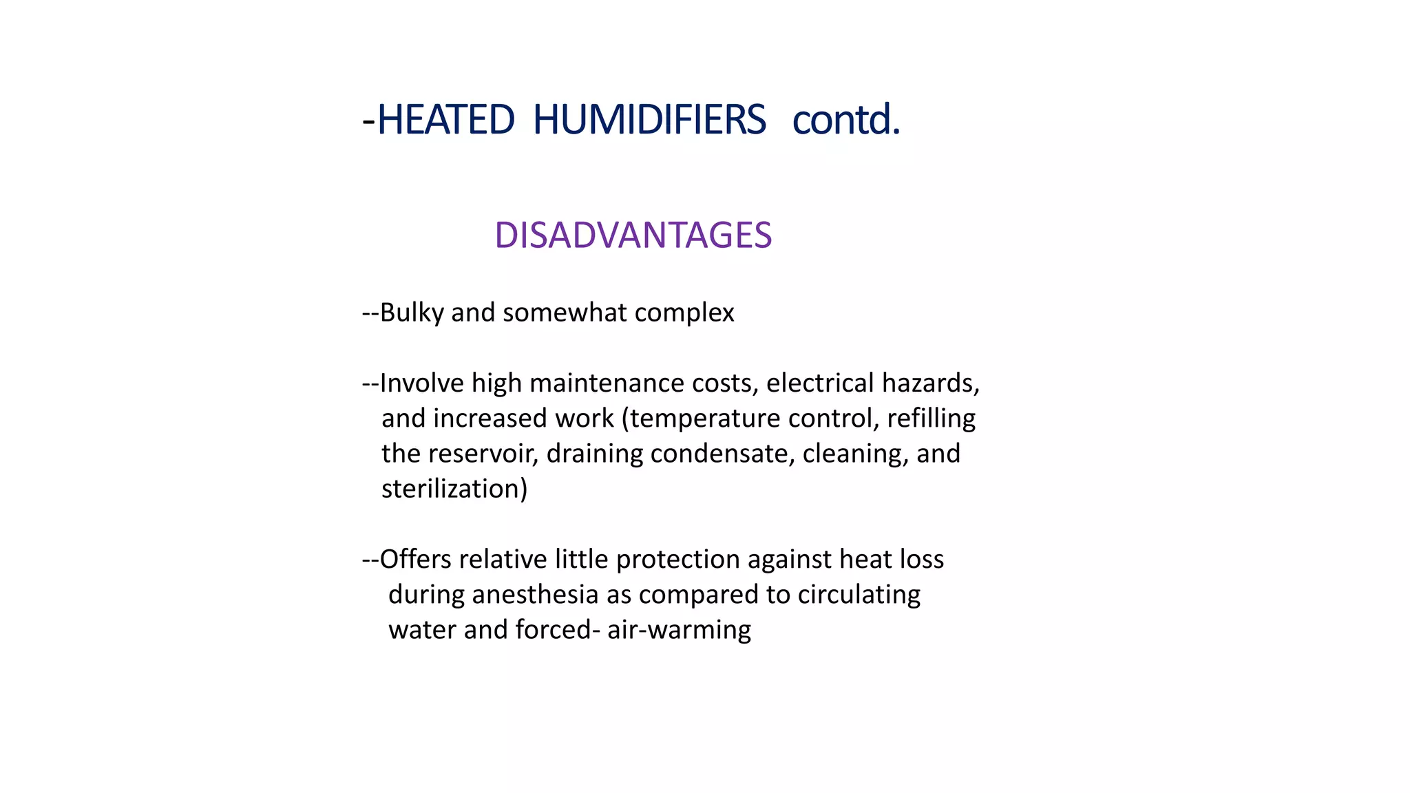 -HEATED HUMIDIFIERS contd.
DISADVANTAGES
--Bulky and somewhat complex
--Involve high maintenance costs, electrical hazards,
and increased work (temperature control, refilling
the reservoir, draining condensate, cleaning, and
sterilization)
--Offers relative little protection against heat loss
during anesthesia as compared to circulating
water and forced- air-warming
 