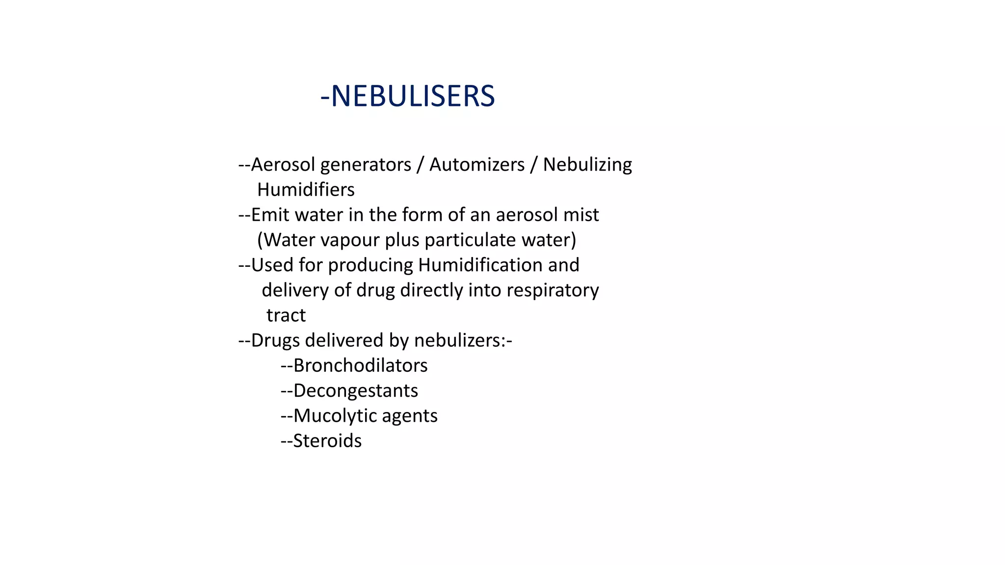 -NEBULISERS
--Aerosol generators / Automizers / Nebulizing
Humidifiers
--Emit water in the form of an aerosol mist
(Water vapour plus particulate water)
--Used for producing Humidification and
delivery of drug directly into respiratory
tract
--Drugs delivered by nebulizers:-
--Bronchodilators
--Decongestants
--Mucolytic agents
--Steroids
 