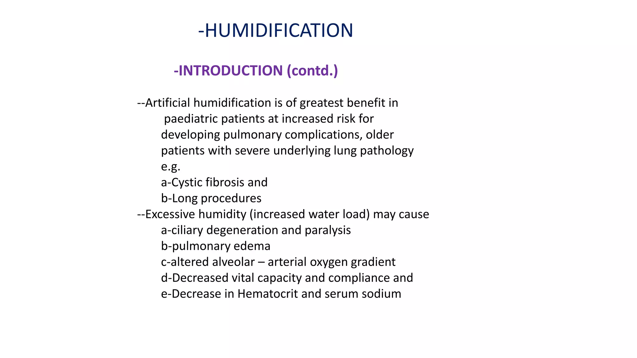 -HUMIDIFICATION
-INTRODUCTION (contd.)
--Artificial humidification is of greatest benefit in
paediatric patients at increased risk for
developing pulmonary complications, older
patients with severe underlying lung pathology
e.g.
a-Cystic fibrosis and
b-Long procedures
--Excessive humidity (increased water load) may cause
a-ciliary degeneration and paralysis
b-pulmonary edema
c-altered alveolar – arterial oxygen gradient
d-Decreased vital capacity and compliance and
e-Decrease in Hematocrit and serum sodium
 