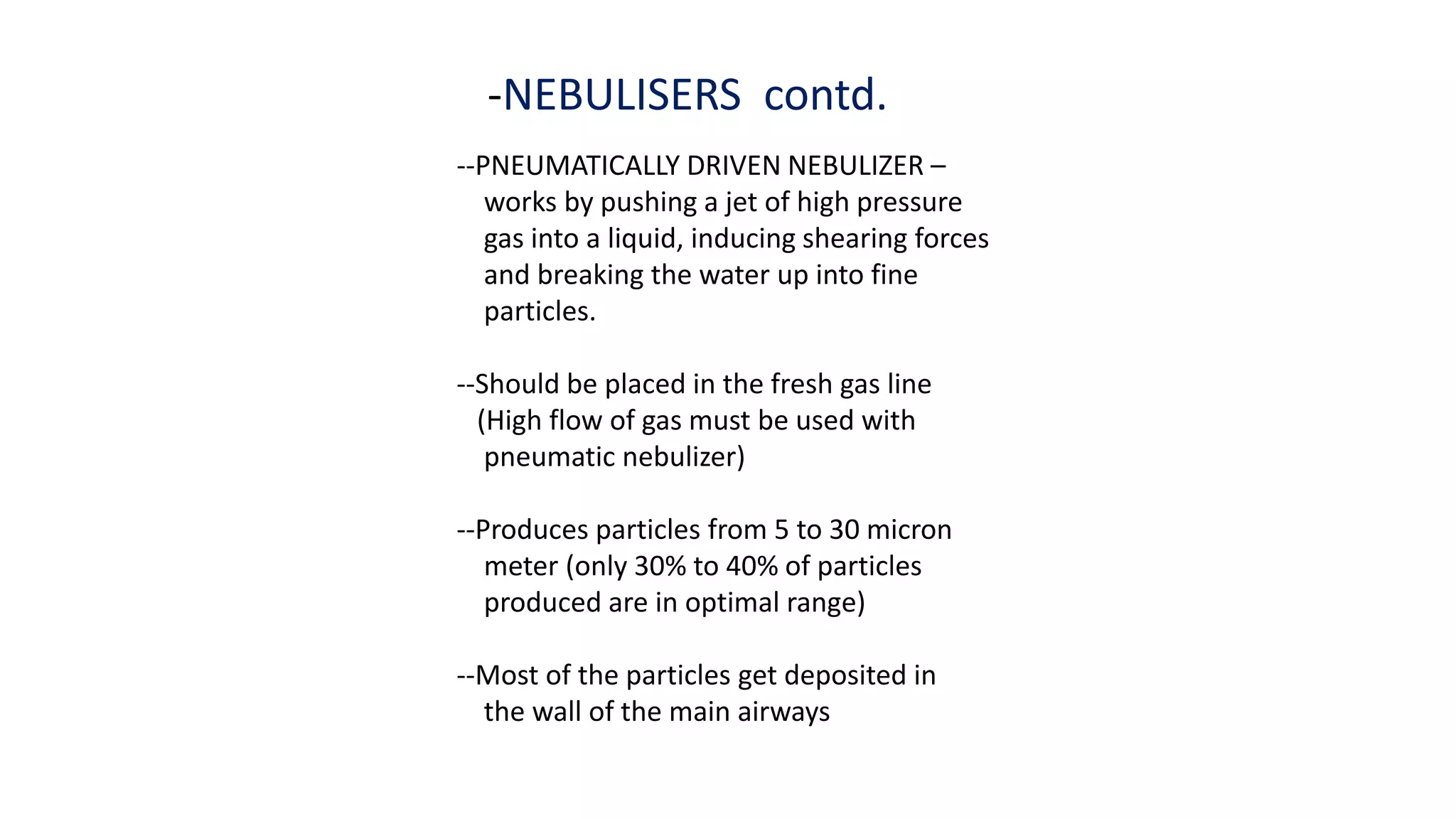 -NEBULISERS contd.
--PNEUMATICALLY DRIVEN NEBULIZER –
works by pushing a jet of high pressure
gas into a liquid, inducing shearing forces
and breaking the water up into fine
particles.
--Should be placed in the fresh gas line
(High flow of gas must be used with
pneumatic nebulizer)
--Produces particles from 5 to 30 micron
meter (only 30% to 40% of particles
produced are in optimal range)
--Most of the particles get deposited in
the wall of the main airways
 
