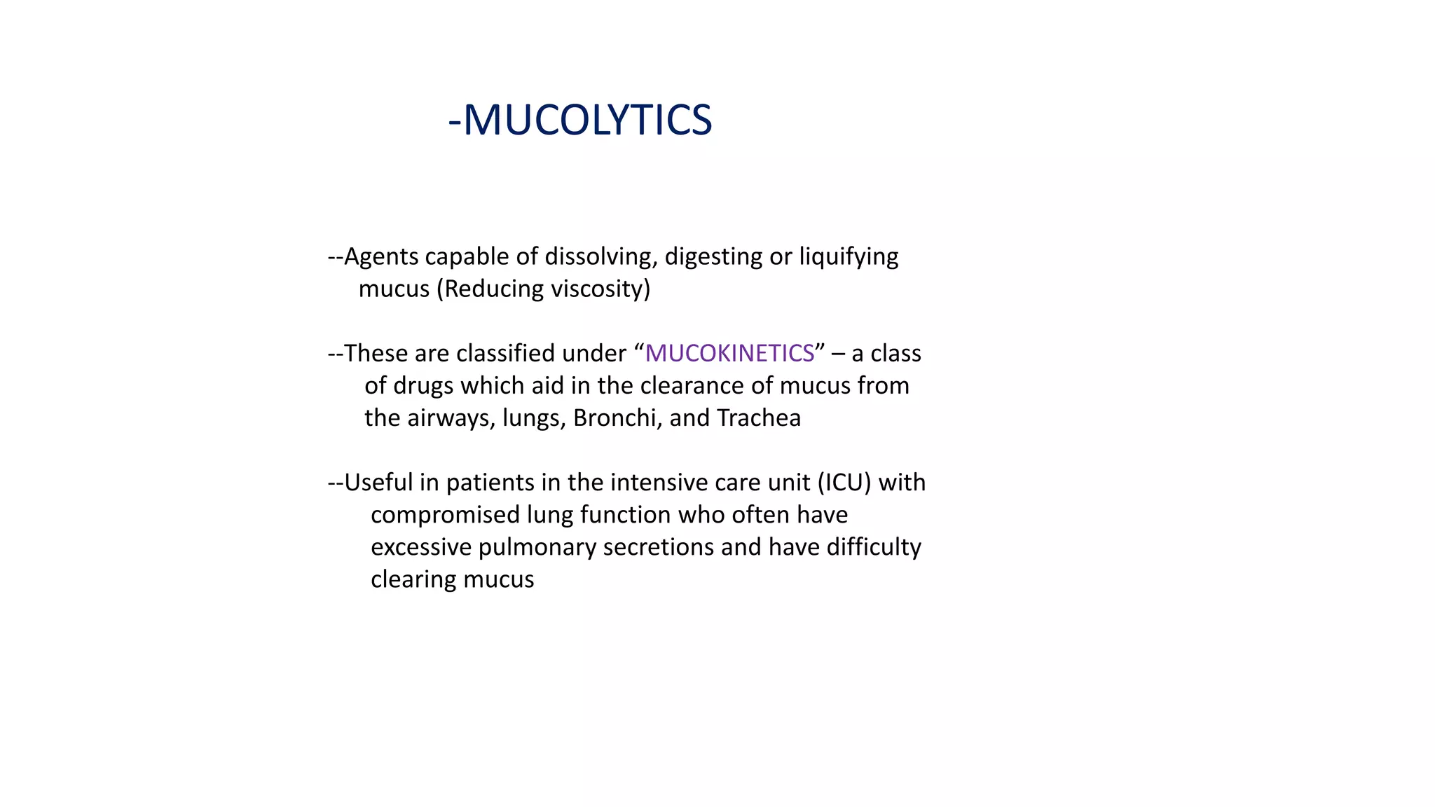 -MUCOLYTICS
--Agents capable of dissolving, digesting or liquifying
mucus (Reducing viscosity)
--These are classified under “MUCOKINETICS” – a class
of drugs which aid in the clearance of mucus from
the airways, lungs, Bronchi, and Trachea
--Useful in patients in the intensive care unit (ICU) with
compromised lung function who often have
excessive pulmonary secretions and have difficulty
clearing mucus
 