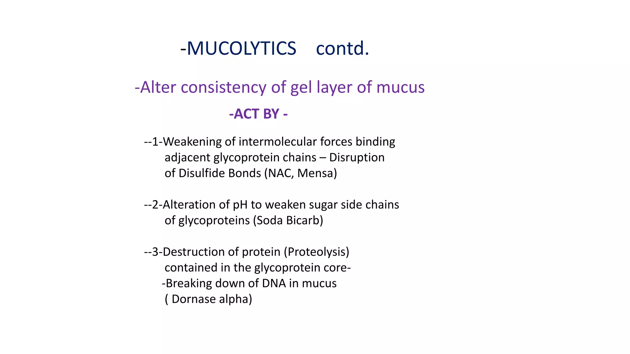 -MUCOLYTICS contd.
-Alter consistency of gel layer of mucus
-ACT BY -
--1-Weakening of intermolecular forces binding
adjacent glycoprotein chains – Disruption
of Disulfide Bonds (NAC, Mensa)
--2-Alteration of pH to weaken sugar side chains
of glycoproteins (Soda Bicarb)
--3-Destruction of protein (Proteolysis)
contained in the glycoprotein core-
-Breaking down of DNA in mucus
( Dornase alpha)
 