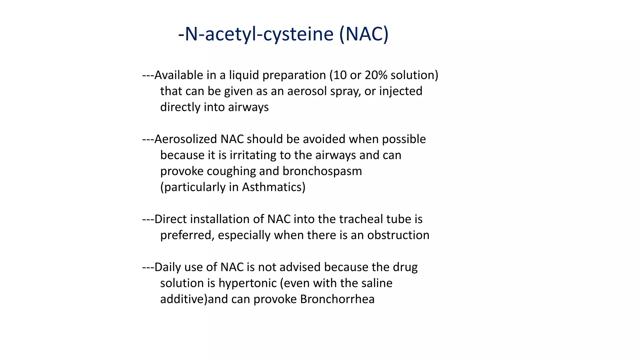 -N-acetyl-cysteine (NAC)
---Available in a liquid preparation (10 or 20% solution)
that can be given as an aerosol spray, or injected
directly into airways
---Aerosolized NAC should be avoided when possible
because it is irritating to the airways and can
provoke coughing and bronchospasm
(particularly in Asthmatics)
---Direct installation of NAC into the tracheal tube is
preferred, especially when there is an obstruction
---Daily use of NAC is not advised because the drug
solution is hypertonic (even with the saline
additive)and can provoke Bronchorrhea
 