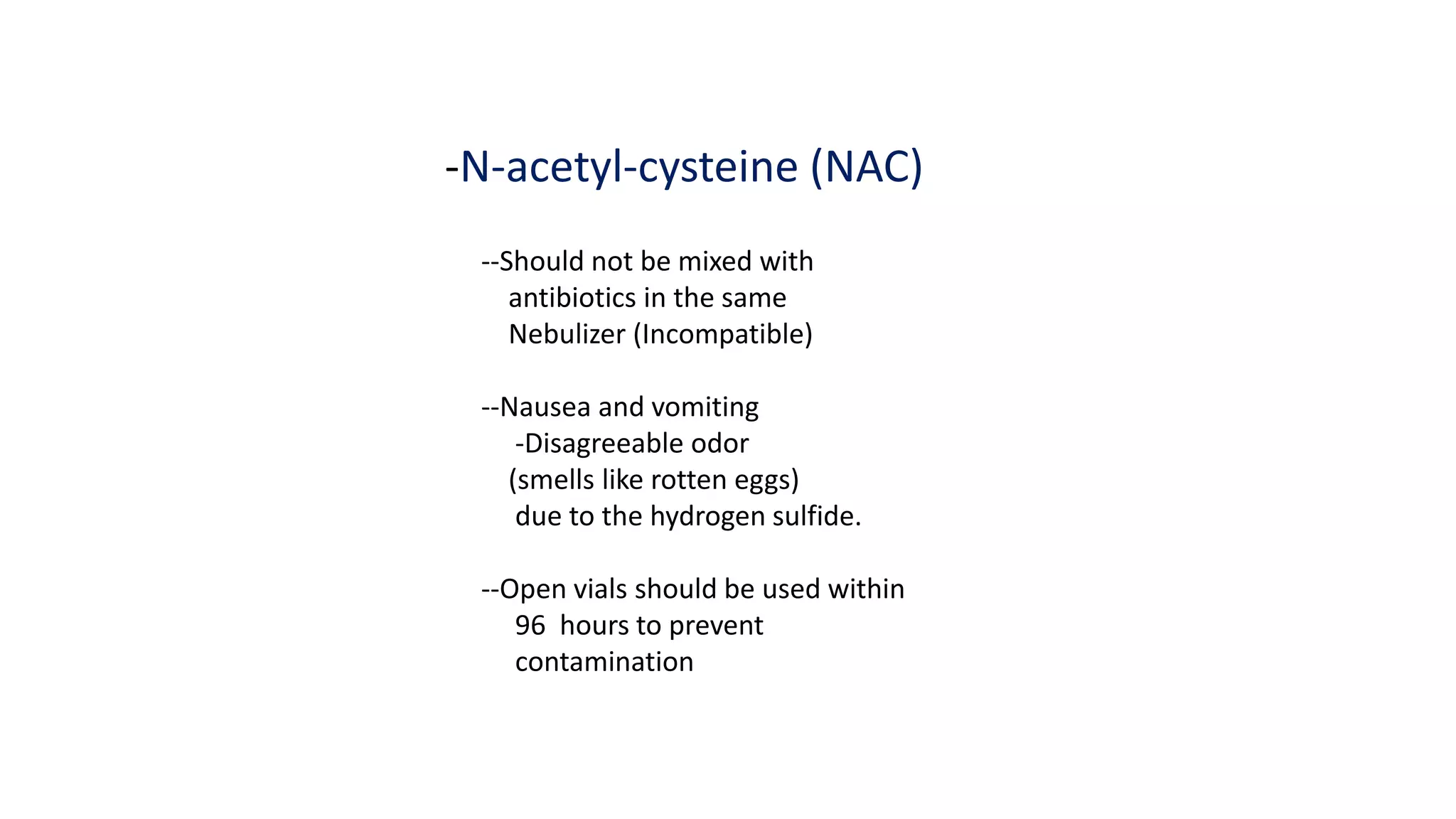 -N-acetyl-cysteine (NAC)
--Should not be mixed with
antibiotics in the same
Nebulizer (Incompatible)
--Nausea and vomiting
-Disagreeable odor
(smells like rotten eggs)
due to the hydrogen sulfide.
--Open vials should be used within
96 hours to prevent
contamination
 