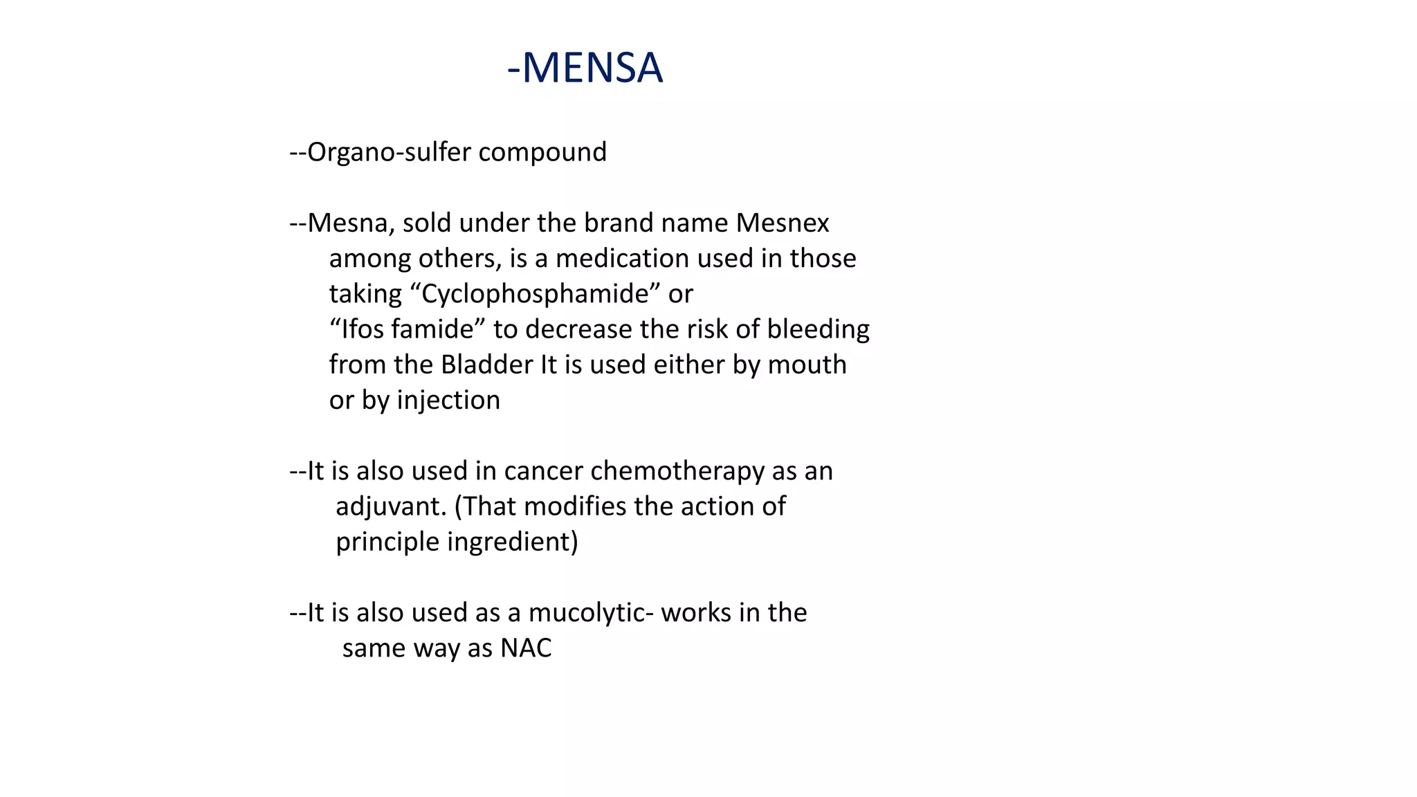 -MENSA
--Organo-sulfer compound
--Mesna, sold under the brand name Mesnex
among others, is a medication used in those
taking “Cyclophosphamide” or
“Ifos famide” to decrease the risk of bleeding
from the Bladder It is used either by mouth
or by injection
--It is also used in cancer chemotherapy as an
adjuvant. (That modifies the action of
principle ingredient)
--It is also used as a mucolytic- works in the
same way as NAC
 