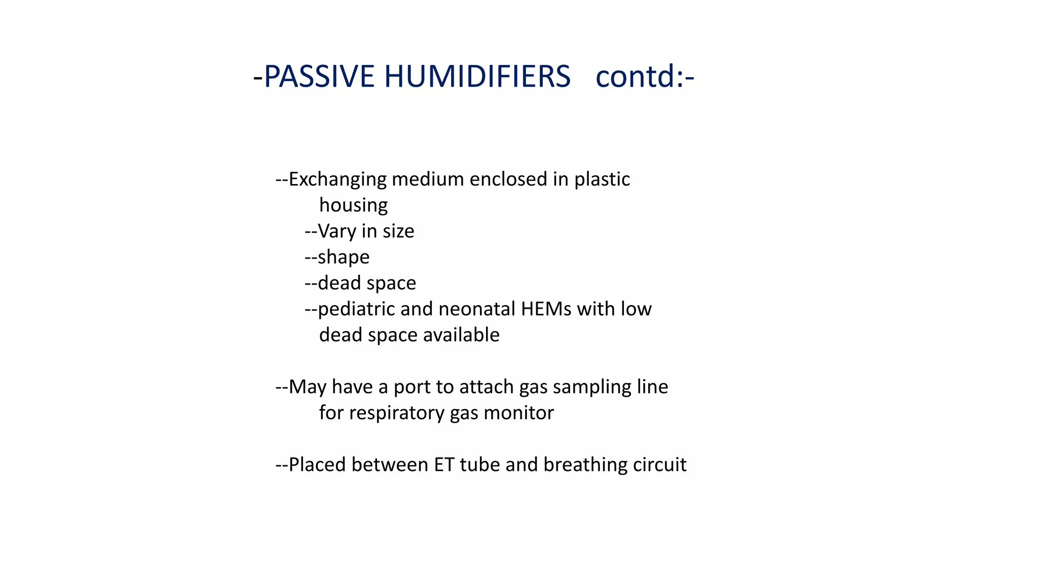 -PASSIVE HUMIDIFIERS contd:-
--Exchanging medium enclosed in plastic
housing
--Vary in size
--shape
--dead space
--pediatric and neonatal HEMs with low
dead space available
--May have a port to attach gas sampling line
for respiratory gas monitor
--Placed between ET tube and breathing circuit
 