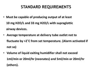 STANDARD REQUIREMENTS
• Must be capable of producing output of at least
10 mg H2O/L and 33 mg H2O/L with supraglottic
airway devices.
• Average temperature at delivery tube outlet not to
fluctuate by >2˚C from set temperature. (Alarm activated if
not so)
• Volume of liquid exiting humidifier shall not exceed
1ml/min or 20ml/hr (neonates) and 5ml/min or 20ml/hr
(others).
 