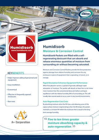 Humidisorb
Moisture & Corrosion Control
Humidisorb Packets are filled with a self regenerating desiccant that can absorb and
release enormous quantities of moisture from
surrounding air without becoming saturated.
Moisture and Corrosion Control Packets provide the best protection

KEYBENEFITS
• Helps improve safety of personnel and 	

against damage from relative humidity and corrosion for any
enclosure or piece of equipment that is operating, in transit, or in
storage.

equipment

• Easy installation

Rapid Absorption Enhances Equipment Performance
When first placed in service, a packet of granules will begin rapid

• Economical

absorption of moisture. The packet will absorb at least five to ten times

• Effective in frequently opened

equilibrium with the relative humidity (RH) of surrounding air. This will

• Non toxic

Auto Regeneration Cuts Costs

usually take several weeks to occur, even in very humid environments.

By absorbing moisture when the RH rises, and releasing some of the
vapour phase moisture (regenerating) when the RH drops, the packet
maintains a constant RH within the enclosure that is equal to the longterm average humidity.

“

Five to ten times greater
moisture absorbing capacity &
auto regeneration

“

enclosures

more moisture than the conventional desiccant before coming to

 