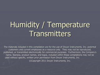 Humidity / Temperature
          Transmitters
The materials included in this compilation are for the use of Dwyer Instruments, Inc. potential
     customers and current employees as a resource only. They may not be reproduced,
published, or transmitted electronically for commercial purposes. Furthermore, the Company’s
  name, likeness, product names, and logos, included within these compilations may not be
 used without specific, written prior permission from Dwyer Instruments, Inc.
                          ©Copyright 2011 Dwyer Instruments, Inc.
 