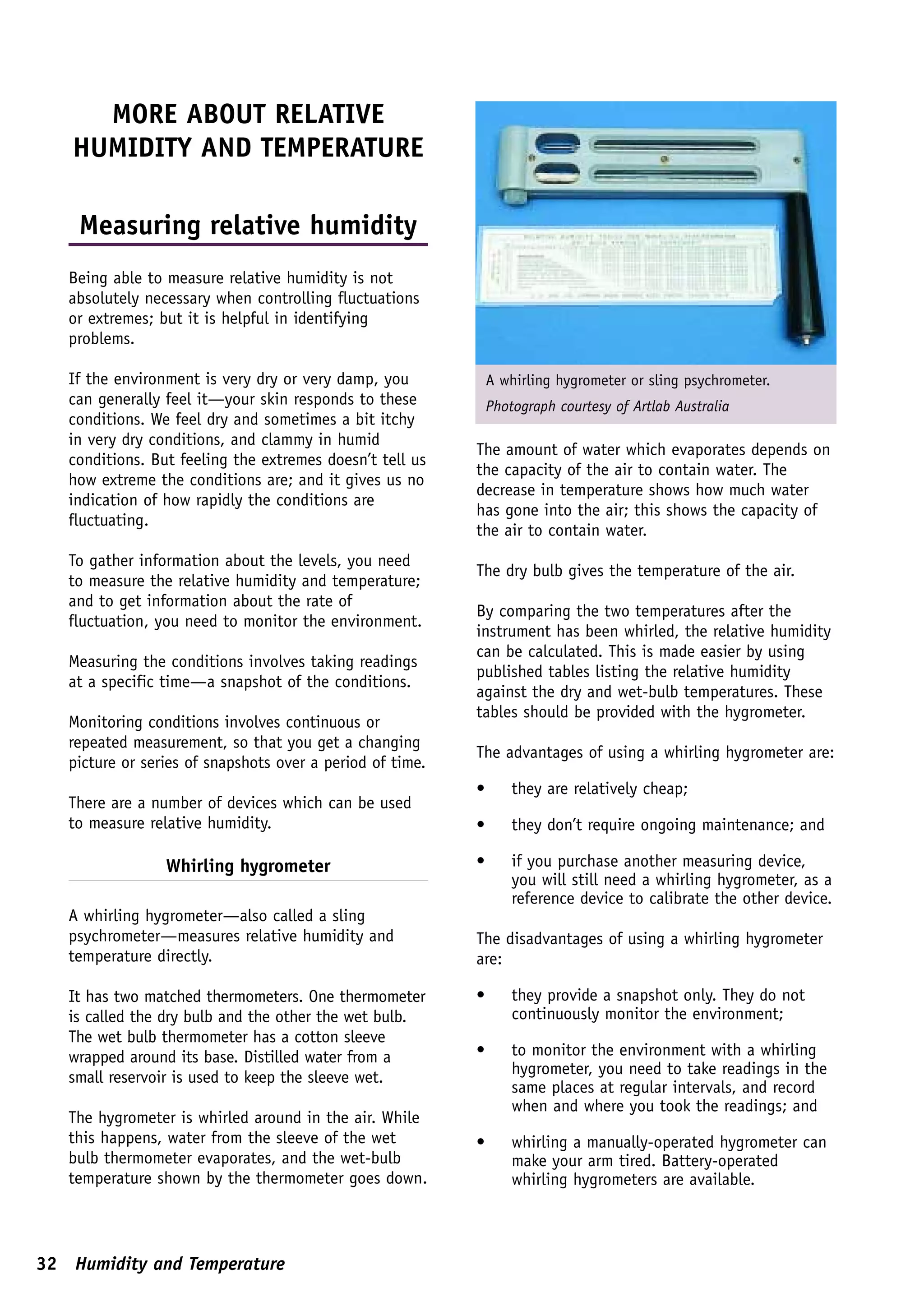 MORE ABOUT RELATIVE
   HUMIDITY AND TEMPERATURE

    Measuring relative humidity
   Being able to measure relative humidity is not
   absolutely necessary when controlling fluctuations
   or extremes; but it is helpful in identifying
   problems.

   If the environment is very dry or very damp, you            A whirling hygrometer or sling psychrometer.
   can generally feel it—your skin responds to these           Photograph courtesy of Artlab Australia
   conditions. We feel dry and sometimes a bit itchy
   in very dry conditions, and clammy in humid
                                                           The amount of water which evaporates depends on
   conditions. But feeling the extremes doesn’t tell us
                                                           the capacity of the air to contain water. The
   how extreme the conditions are; and it gives us no
                                                           decrease in temperature shows how much water
   indication of how rapidly the conditions are
                                                           has gone into the air; this shows the capacity of
   fluctuating.
                                                           the air to contain water.
   To gather information about the levels, you need
                                                           The dry bulb gives the temperature of the air.
   to measure the relative humidity and temperature;
   and to get information about the rate of
                                                           By comparing the two temperatures after the
   fluctuation, you need to monitor the environment.
                                                           instrument has been whirled, the relative humidity
                                                           can be calculated. This is made easier by using
   Measuring the conditions involves taking readings
                                                           published tables listing the relative humidity
   at a specific time—a snapshot of the conditions.
                                                           against the dry and wet-bulb temperatures. These
                                                           tables should be provided with the hygrometer.
   Monitoring conditions involves continuous or
   repeated measurement, so that you get a changing
                                                           The advantages of using a whirling hygrometer are:
   picture or series of snapshots over a period of time.
                                                           •       they are relatively cheap;
   There are a number of devices which can be used
   to measure relative humidity.                           •       they don’t require ongoing maintenance; and

                 Whirling hygrometer                       •       if you purchase another measuring device,
                                                                   you will still need a whirling hygrometer, as a
                                                                   reference device to calibrate the other device.
   A whirling hygrometer—also called a sling
   psychrometer—measures relative humidity and             The disadvantages of using a whirling hygrometer
   temperature directly.                                   are:

   It has two matched thermometers. One thermometer        •       they provide a snapshot only. They do not
   is called the dry bulb and the other the wet bulb.              continuously monitor the environment;
   The wet bulb thermometer has a cotton sleeve
   wrapped around its base. Distilled water from a         •       to monitor the environment with a whirling
                                                                   hygrometer, you need to take readings in the
   small reservoir is used to keep the sleeve wet.
                                                                   same places at regular intervals, and record
                                                                   when and where you took the readings; and
   The hygrometer is whirled around in the air. While
   this happens, water from the sleeve of the wet          •       whirling a manually-operated hygrometer can
   bulb thermometer evaporates, and the wet-bulb                   make your arm tired. Battery-operated
   temperature shown by the thermometer goes down.                 whirling hygrometers are available.



32 Humidity and Temperature
 