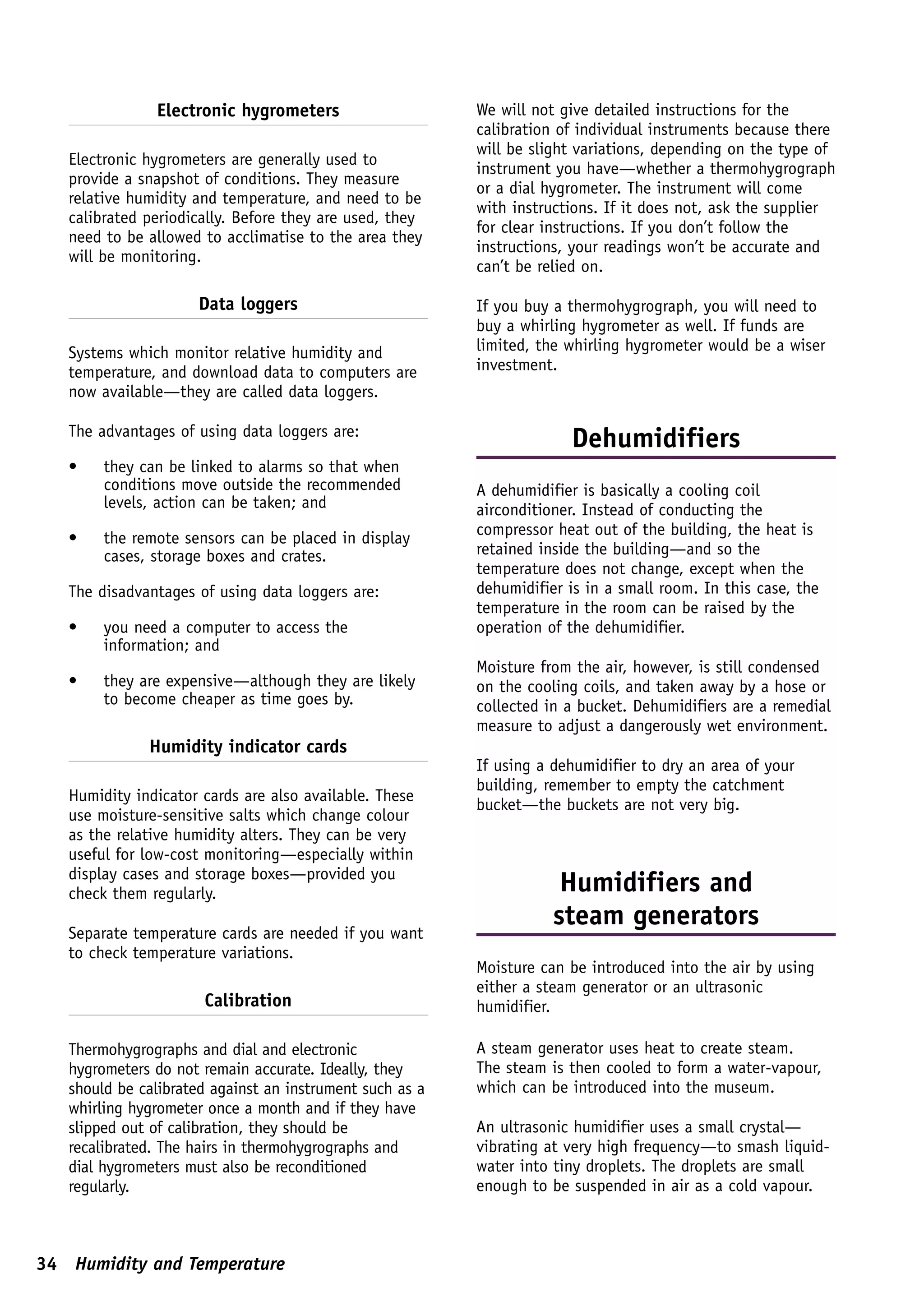 Electronic hygrometers                     We will not give detailed instructions for the
                                                          calibration of individual instruments because there
                                                          will be slight variations, depending on the type of
   Electronic hygrometers are generally used to
                                                          instrument you have—whether a thermohygrograph
   provide a snapshot of conditions. They measure
                                                          or a dial hygrometer. The instrument will come
   relative humidity and temperature, and need to be
                                                          with instructions. If it does not, ask the supplier
   calibrated periodically. Before they are used, they
                                                          for clear instructions. If you don’t follow the
   need to be allowed to acclimatise to the area they
                                                          instructions, your readings won’t be accurate and
   will be monitoring.
                                                          can’t be relied on.

                     Data loggers                         If you buy a thermohygrograph, you will need to
                                                          buy a whirling hygrometer as well. If funds are
   Systems which monitor relative humidity and            limited, the whirling hygrometer would be a wiser
   temperature, and download data to computers are        investment.
   now available—they are called data loggers.

   The advantages of using data loggers are:
                                                                       Dehumidifiers
   •    they can be linked to alarms so that when
        conditions move outside the recommended           A dehumidifier is basically a cooling coil
        levels, action can be taken; and                  airconditioner. Instead of conducting the
                                                          compressor heat out of the building, the heat is
   •    the remote sensors can be placed in display
        cases, storage boxes and crates.                  retained inside the building—and so the
                                                          temperature does not change, except when the
   The disadvantages of using data loggers are:           dehumidifier is in a small room. In this case, the
                                                          temperature in the room can be raised by the
   •    you need a computer to access the                 operation of the dehumidifier.
        information; and
                                                          Moisture from the air, however, is still condensed
   •    they are expensive—although they are likely       on the cooling coils, and taken away by a hose or
        to become cheaper as time goes by.                collected in a bucket. Dehumidifiers are a remedial
                                                          measure to adjust a dangerously wet environment.
              Humidity indicator cards
                                                          If using a dehumidifier to dry an area of your
                                                          building, remember to empty the catchment
   Humidity indicator cards are also available. These
                                                          bucket—the buckets are not very big.
   use moisture-sensitive salts which change colour
   as the relative humidity alters. They can be very
   useful for low-cost monitoring—especially within
   display cases and storage boxes—provided you
   check them regularly.                                              Humidifiers and
                                                                     steam generators
   Separate temperature cards are needed if you want
   to check temperature variations.
                                                          Moisture can be introduced into the air by using
                                                          either a steam generator or an ultrasonic
                      Calibration                         humidifier.

   Thermohygrographs and dial and electronic              A steam generator uses heat to create steam.
   hygrometers do not remain accurate. Ideally, they      The steam is then cooled to form a water-vapour,
   should be calibrated against an instrument such as a   which can be introduced into the museum.
   whirling hygrometer once a month and if they have
   slipped out of calibration, they should be             An ultrasonic humidifier uses a small crystal—
   recalibrated. The hairs in thermohygrographs and       vibrating at very high frequency—to smash liquid-
   dial hygrometers must also be reconditioned            water into tiny droplets. The droplets are small
   regularly.                                             enough to be suspended in air as a cold vapour.



34 Humidity and Temperature
 